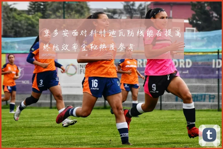 京多安面对科特迪瓦防线能否提高终结效率金靴热度参考