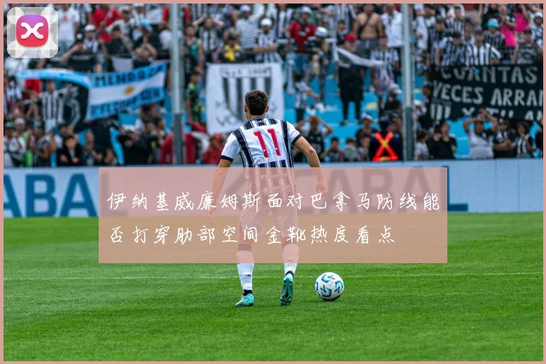 伊纳基威廉姆斯面对巴拿马防线能否打穿肋部空间金靴热度看点