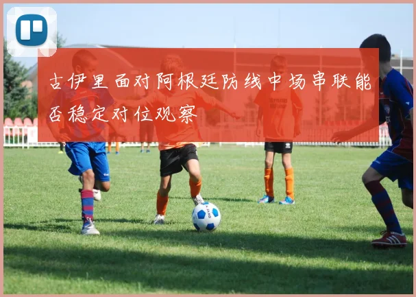 古伊里面对阿根廷防线中场串联能否稳定对位观察