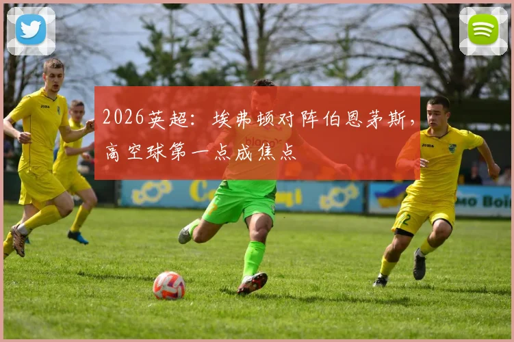 2026英超：埃弗顿对阵伯恩茅斯，高空球第一点成焦点