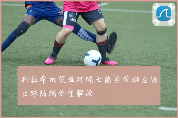 科拉希纳茨面对瑞士能否带动后场出球防线价值解读