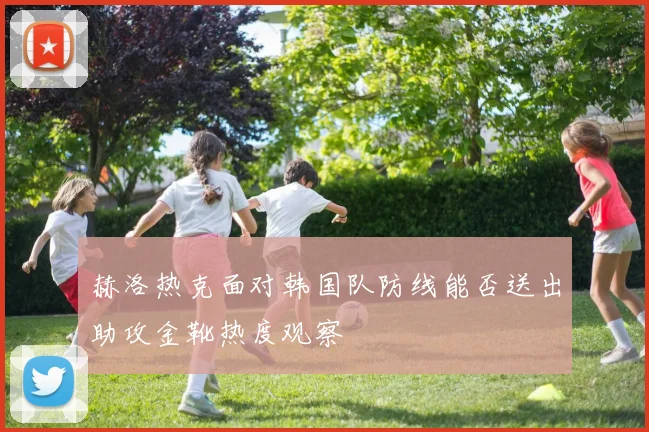 赫洛热克面对韩国队防线能否送出助攻金靴热度观察